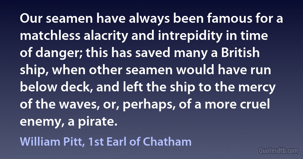 Our seamen have always been famous for a matchless alacrity and intrepidity in time of danger; this has saved many a British ship, when other seamen would have run below deck, and left the ship to the mercy of the waves, or, perhaps, of a more cruel enemy, a pirate. (William Pitt, 1st Earl of Chatham)