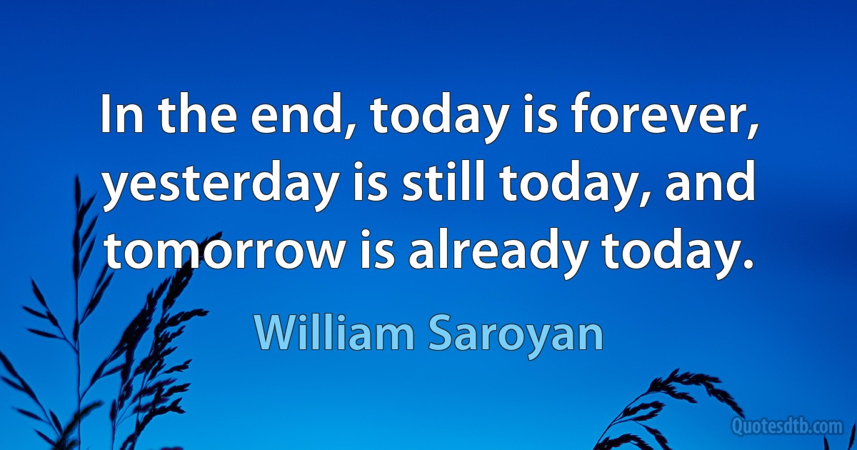 In the end, today is forever, yesterday is still today, and tomorrow is already today. (William Saroyan)