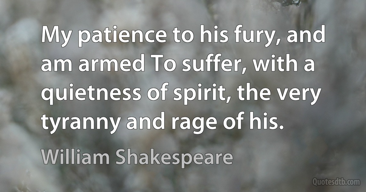 My patience to his fury, and am armed To suffer, with a quietness of spirit, the very tyranny and rage of his. (William Shakespeare)