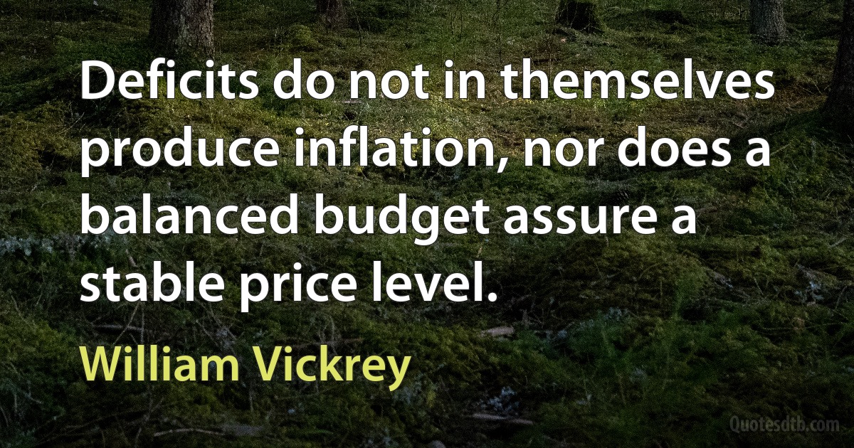 Deficits do not in themselves produce inflation, nor does a balanced budget assure a stable price level. (William Vickrey)