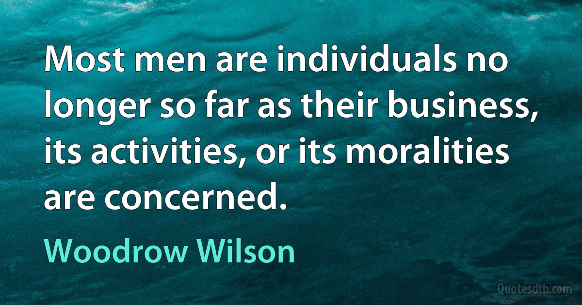 Most men are individuals no longer so far as their business, its activities, or its moralities are concerned. (Woodrow Wilson)