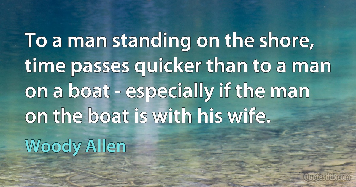 To a man standing on the shore, time passes quicker than to a man on a boat - especially if the man on the boat is with his wife. (Woody Allen)