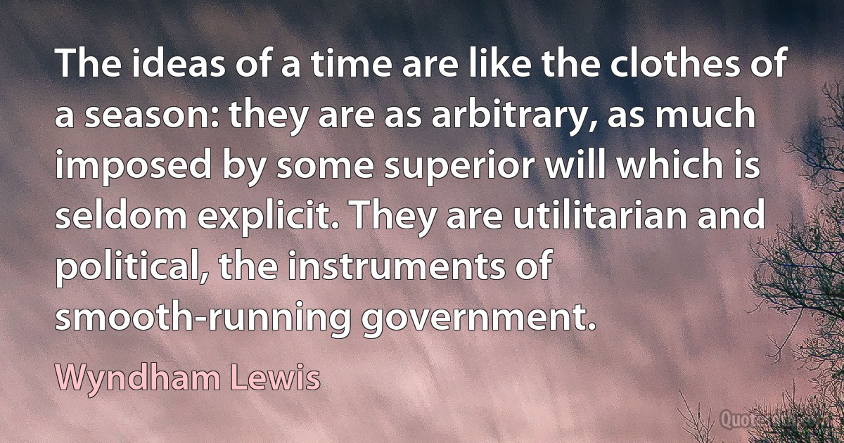 The ideas of a time are like the clothes of a season: they are as arbitrary, as much imposed by some superior will which is seldom explicit. They are utilitarian and political, the instruments of smooth-running government. (Wyndham Lewis)