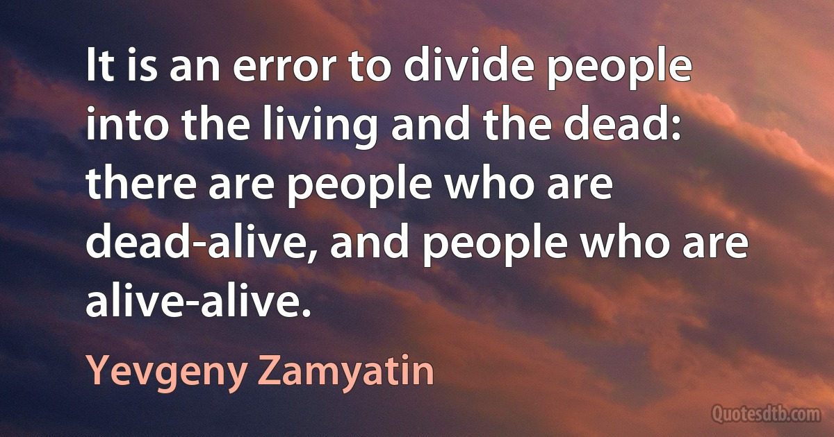 It is an error to divide people into the living and the dead: there are people who are dead-alive, and people who are alive-alive. (Yevgeny Zamyatin)