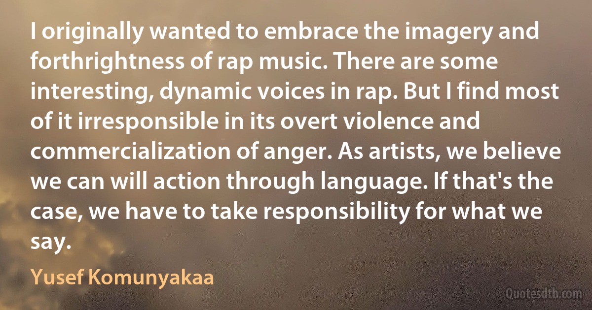 I originally wanted to embrace the imagery and forthrightness of rap music. There are some interesting, dynamic voices in rap. But I find most of it irresponsible in its overt violence and commercialization of anger. As artists, we believe we can will action through language. If that's the case, we have to take responsibility for what we say. (Yusef Komunyakaa)