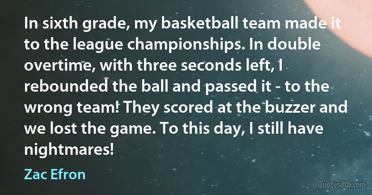 In sixth grade, my basketball team made it to the league championships. In double overtime, with three seconds left, I rebounded the ball and passed it - to the wrong team! They scored at the buzzer and we lost the game. To this day, I still have nightmares! (Zac Efron)