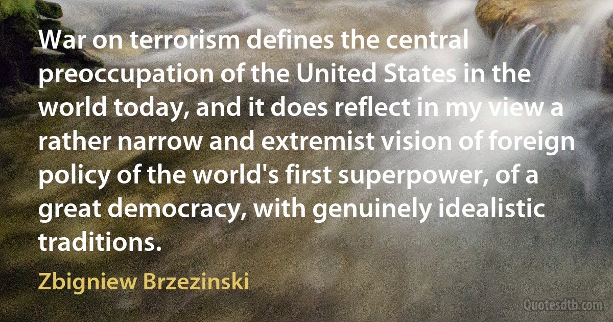 War on terrorism defines the central preoccupation of the United States in the world today, and it does reflect in my view a rather narrow and extremist vision of foreign policy of the world's first superpower, of a great democracy, with genuinely idealistic traditions. (Zbigniew Brzezinski)