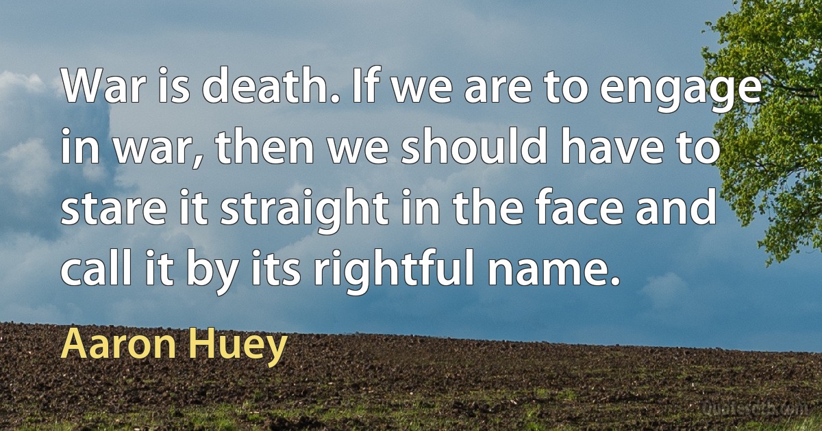 War is death. If we are to engage in war, then we should have to stare it straight in the face and call it by its rightful name. (Aaron Huey)