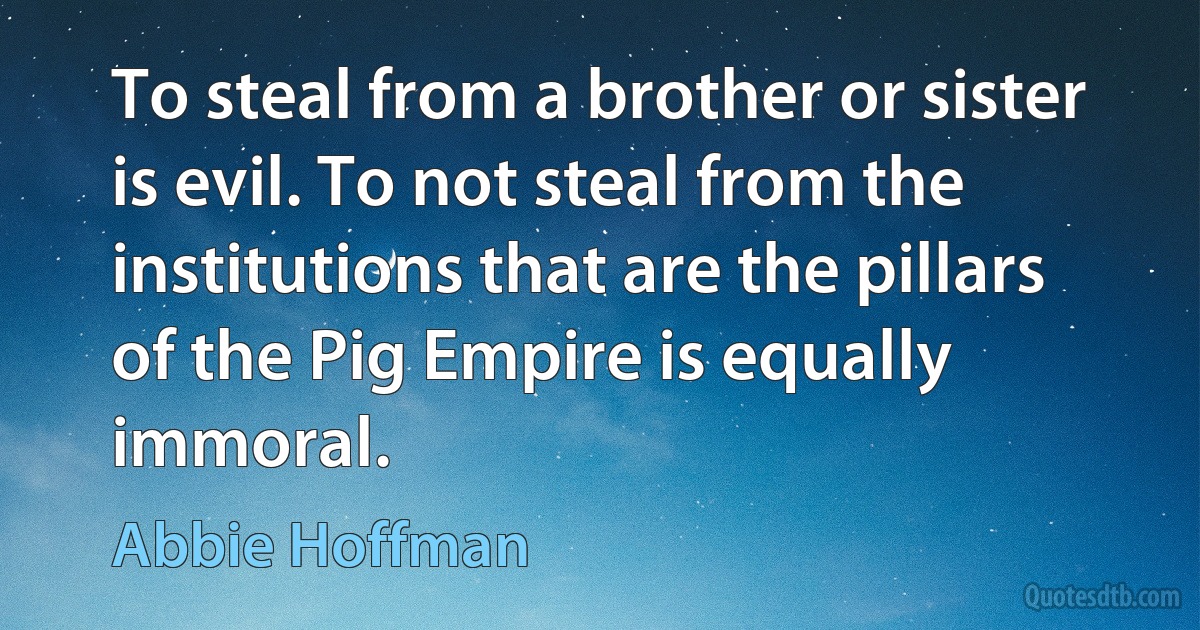 To steal from a brother or sister is evil. To not steal from the institutions that are the pillars of the Pig Empire is equally immoral. (Abbie Hoffman)