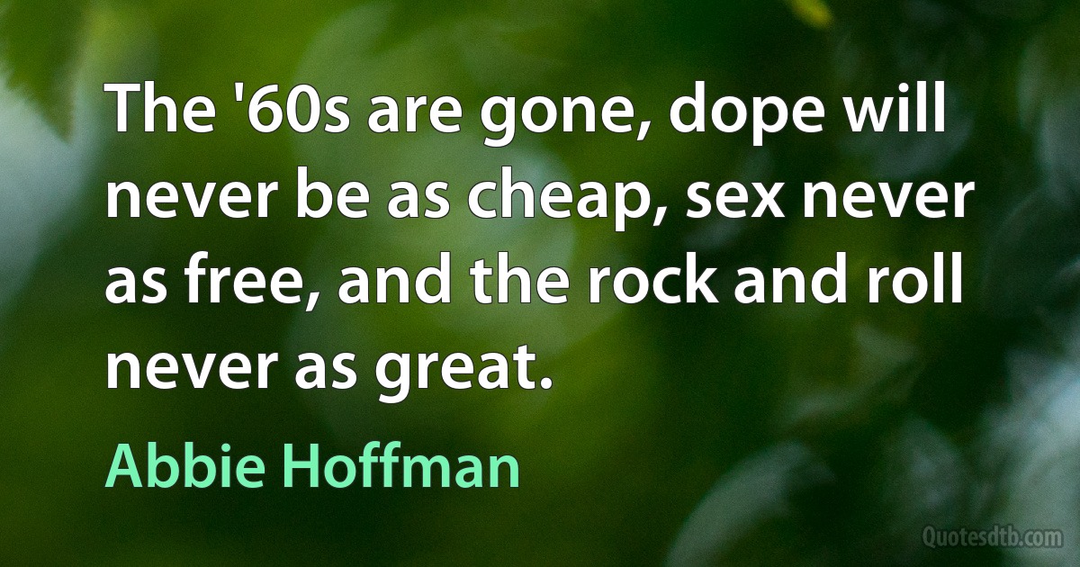 The '60s are gone, dope will never be as cheap, sex never as free, and the rock and roll never as great. (Abbie Hoffman)