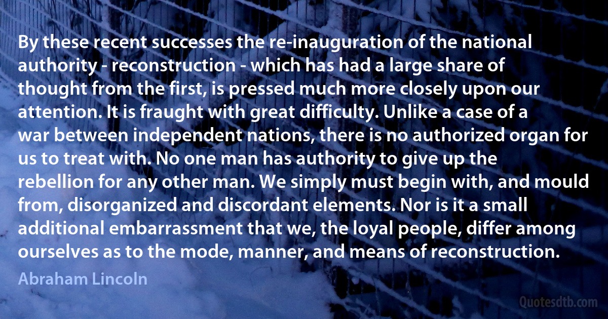 By these recent successes the re-inauguration of the national authority - reconstruction - which has had a large share of thought from the first, is pressed much more closely upon our attention. It is fraught with great difficulty. Unlike a case of a war between independent nations, there is no authorized organ for us to treat with. No one man has authority to give up the rebellion for any other man. We simply must begin with, and mould from, disorganized and discordant elements. Nor is it a small additional embarrassment that we, the loyal people, differ among ourselves as to the mode, manner, and means of reconstruction. (Abraham Lincoln)