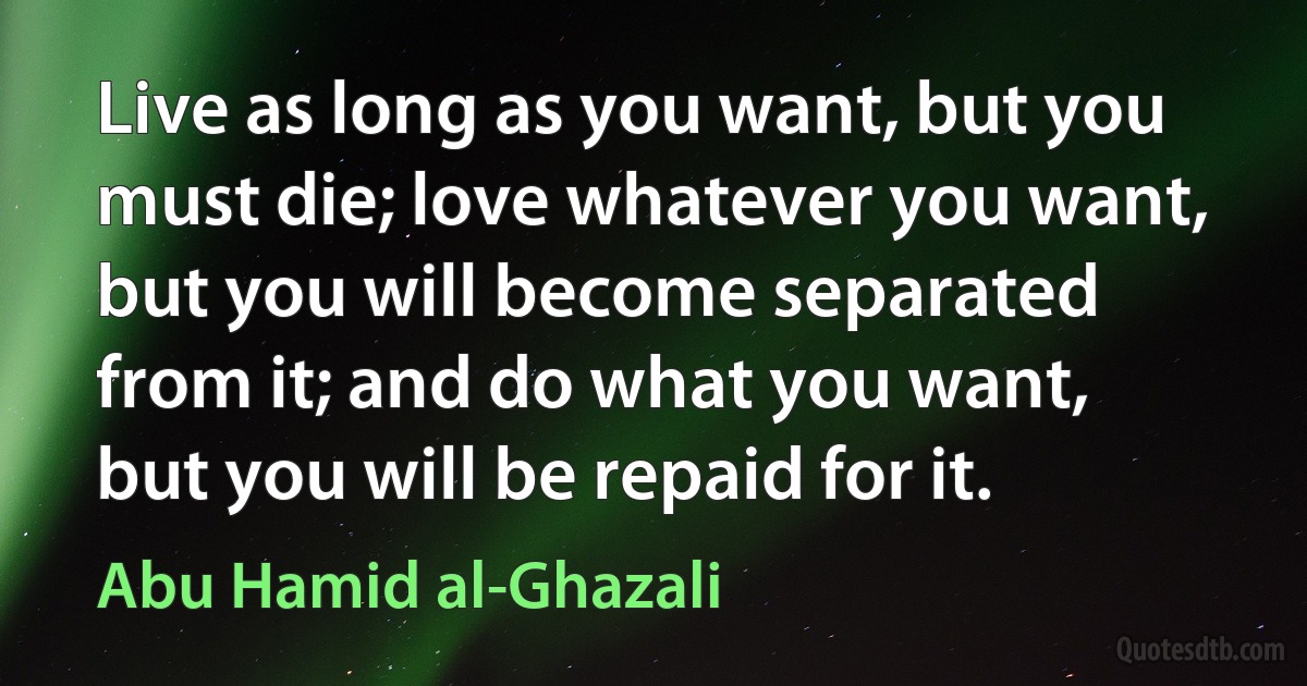 Live as long as you want, but you must die; love whatever you want, but you will become separated from it; and do what you want, but you will be repaid for it. (Abu Hamid al-Ghazali)