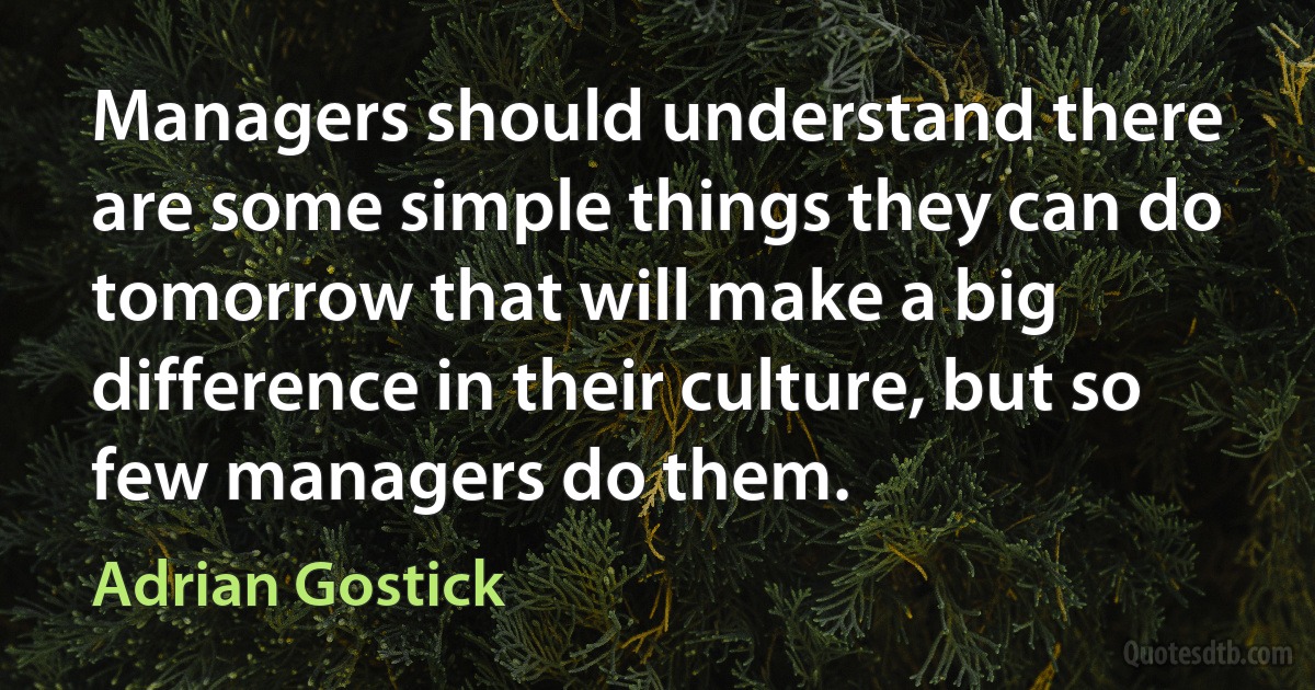 Managers should understand there are some simple things they can do tomorrow that will make a big difference in their culture, but so few managers do them. (Adrian Gostick)