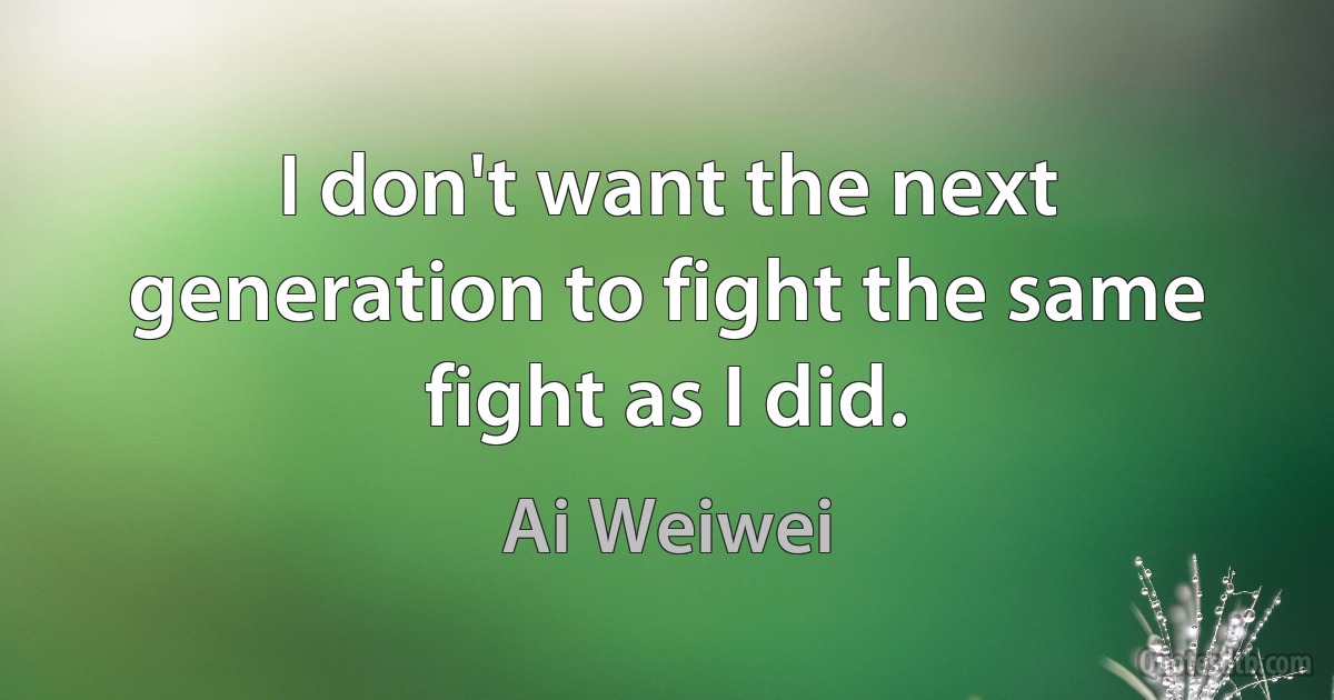 I don't want the next generation to fight the same fight as I did. (Ai Weiwei)