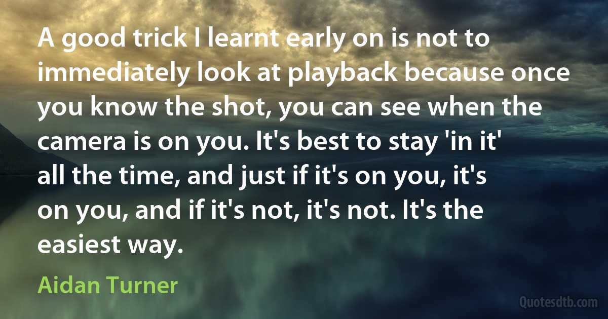 A good trick I learnt early on is not to immediately look at playback because once you know the shot, you can see when the camera is on you. It's best to stay 'in it' all the time, and just if it's on you, it's on you, and if it's not, it's not. It's the easiest way. (Aidan Turner)