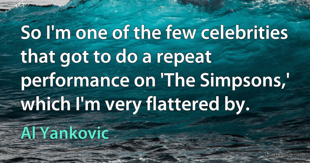 So I'm one of the few celebrities that got to do a repeat performance on 'The Simpsons,' which I'm very flattered by. (Al Yankovic)
