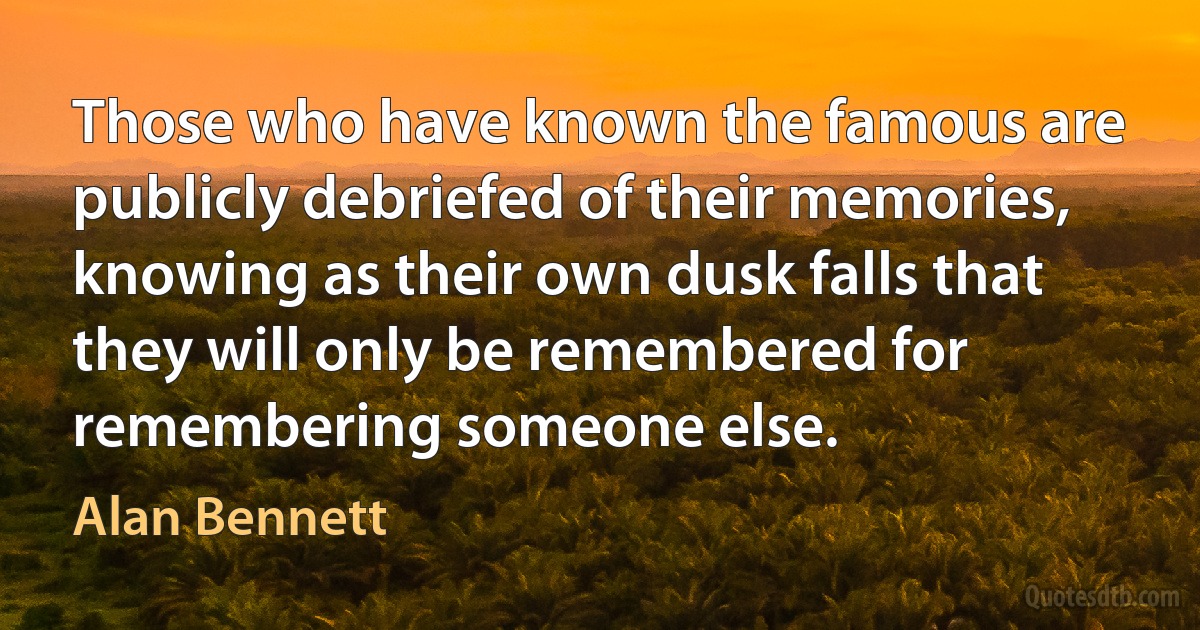 Those who have known the famous are publicly debriefed of their memories, knowing as their own dusk falls that they will only be remembered for remembering someone else. (Alan Bennett)