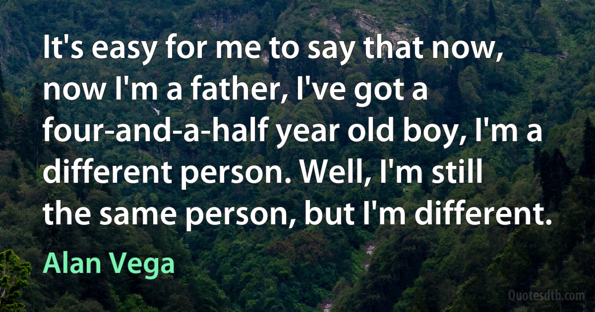 It's easy for me to say that now, now I'm a father, I've got a four-and-a-half year old boy, I'm a different person. Well, I'm still the same person, but I'm different. (Alan Vega)