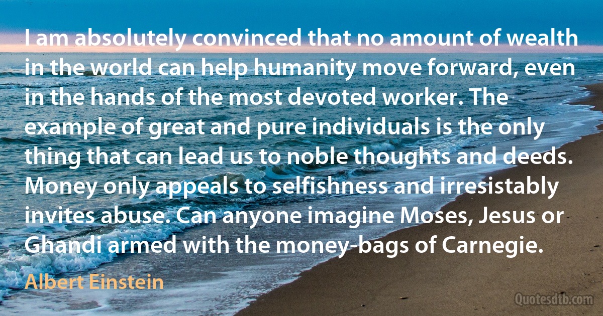 I am absolutely convinced that no amount of wealth in the world can help humanity move forward, even in the hands of the most devoted worker. The example of great and pure individuals is the only thing that can lead us to noble thoughts and deeds. Money only appeals to selfishness and irresistably invites abuse. Can anyone imagine Moses, Jesus or Ghandi armed with the money-bags of Carnegie. (Albert Einstein)