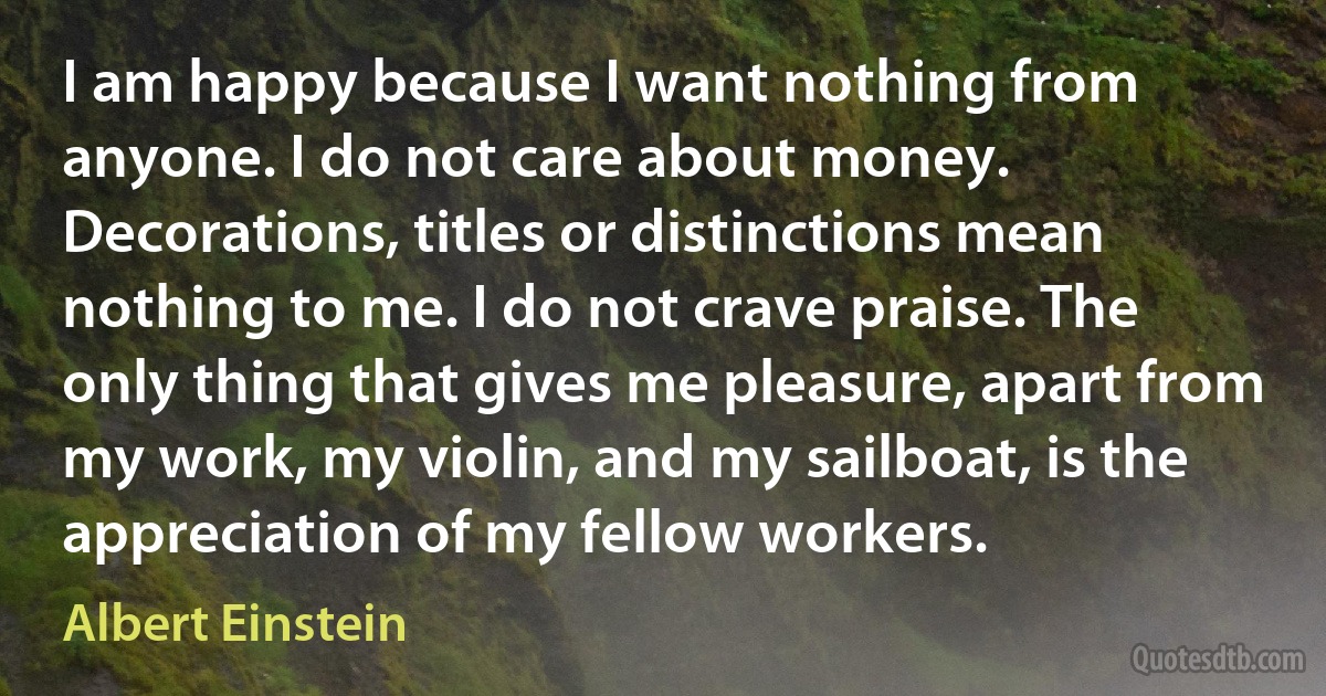 I am happy because I want nothing from anyone. I do not care about money. Decorations, titles or distinctions mean nothing to me. I do not crave praise. The only thing that gives me pleasure, apart from my work, my violin, and my sailboat, is the appreciation of my fellow workers. (Albert Einstein)