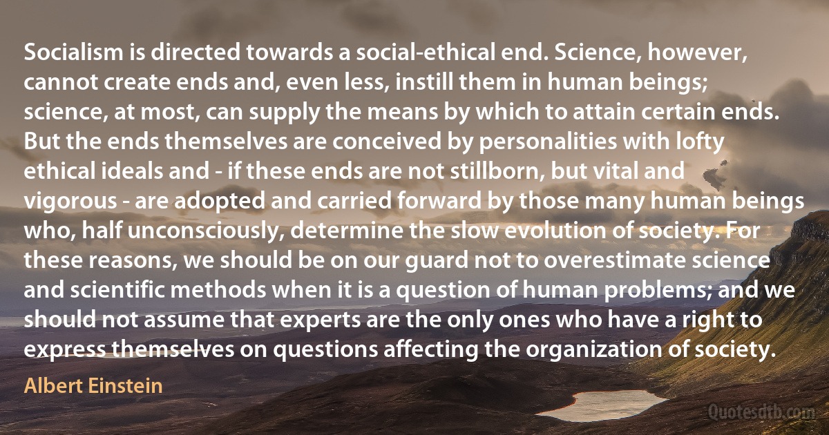 Socialism is directed towards a social-ethical end. Science, however, cannot create ends and, even less, instill them in human beings; science, at most, can supply the means by which to attain certain ends. But the ends themselves are conceived by personalities with lofty ethical ideals and - if these ends are not stillborn, but vital and vigorous - are adopted and carried forward by those many human beings who, half unconsciously, determine the slow evolution of society. For these reasons, we should be on our guard not to overestimate science and scientific methods when it is a question of human problems; and we should not assume that experts are the only ones who have a right to express themselves on questions affecting the organization of society. (Albert Einstein)