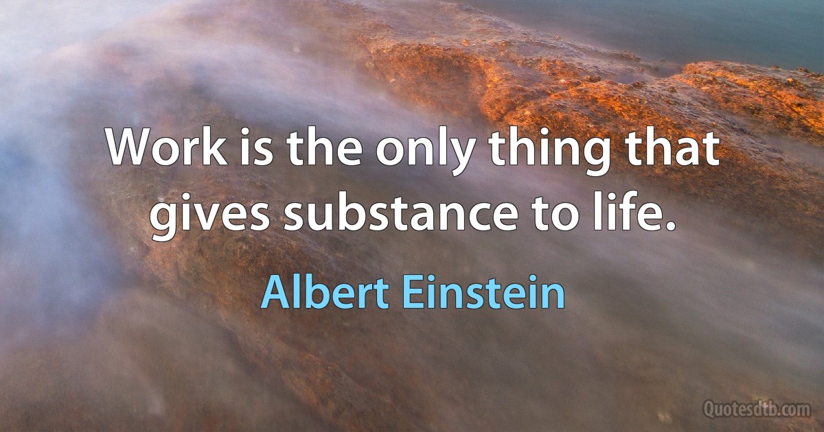 Work is the only thing that gives substance to life. (Albert Einstein)