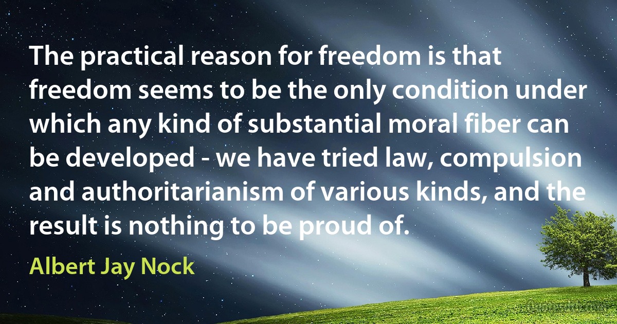 The practical reason for freedom is that freedom seems to be the only condition under which any kind of substantial moral fiber can be developed - we have tried law, compulsion and authoritarianism of various kinds, and the result is nothing to be proud of. (Albert Jay Nock)