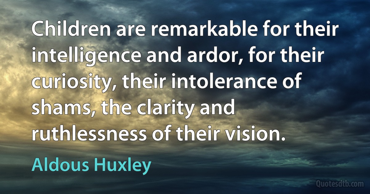 Children are remarkable for their intelligence and ardor, for their curiosity, their intolerance of shams, the clarity and ruthlessness of their vision. (Aldous Huxley)