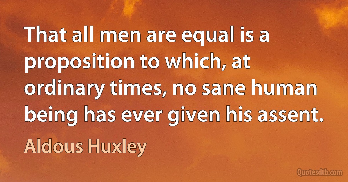 That all men are equal is a proposition to which, at ordinary times, no sane human being has ever given his assent. (Aldous Huxley)