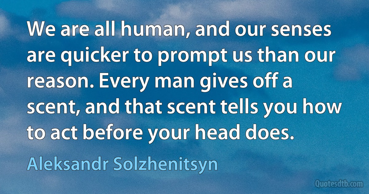 We are all human, and our senses are quicker to prompt us than our reason. Every man gives off a scent, and that scent tells you how to act before your head does. (Aleksandr Solzhenitsyn)