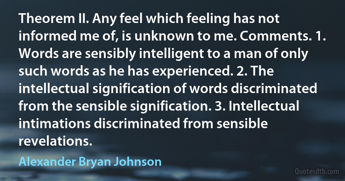 Theorem II. Any feel which feeling has not informed me of, is unknown to me. Comments. 1. Words are sensibly intelligent to a man of only such words as he has experienced. 2. The intellectual signification of words discriminated from the sensible signification. 3. Intellectual intimations discriminated from sensible revelations. (Alexander Bryan Johnson)