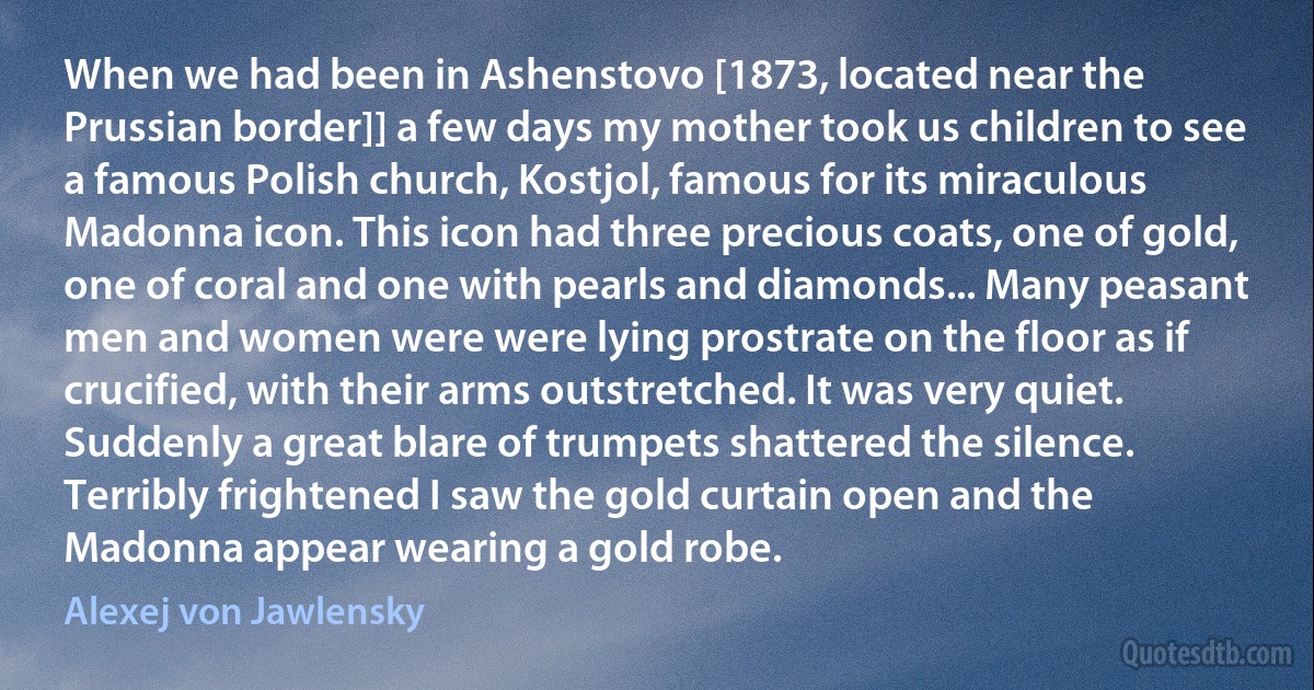 When we had been in Ashenstovo [1873, located near the Prussian border]] a few days my mother took us children to see a famous Polish church, Kostjol, famous for its miraculous Madonna icon. This icon had three precious coats, one of gold, one of coral and one with pearls and diamonds... Many peasant men and women were were lying prostrate on the floor as if crucified, with their arms outstretched. It was very quiet. Suddenly a great blare of trumpets shattered the silence. Terribly frightened I saw the gold curtain open and the Madonna appear wearing a gold robe. (Alexej von Jawlensky)