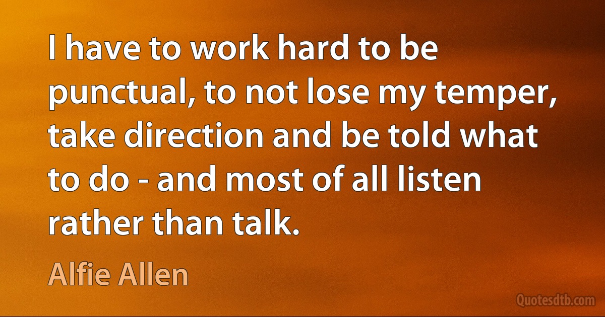 I have to work hard to be punctual, to not lose my temper, take direction and be told what to do - and most of all listen rather than talk. (Alfie Allen)