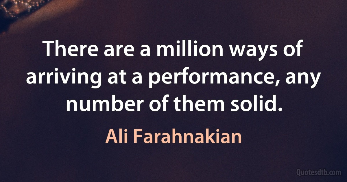 There are a million ways of arriving at a performance, any number of them solid. (Ali Farahnakian)