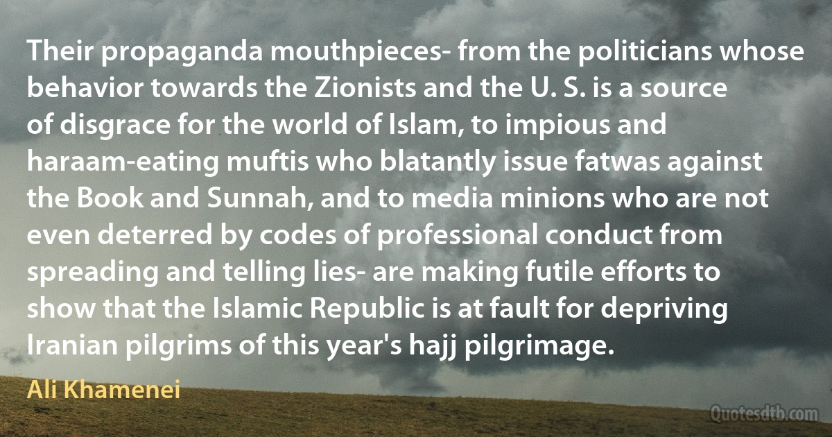 Their propaganda mouthpieces- from the politicians whose behavior towards the Zionists and the U. S. is a source of disgrace for the world of Islam, to impious and haraam-eating muftis who blatantly issue fatwas against the Book and Sunnah, and to media minions who are not even deterred by codes of professional conduct from spreading and telling lies- are making futile efforts to show that the Islamic Republic is at fault for depriving Iranian pilgrims of this year's hajj pilgrimage. (Ali Khamenei)