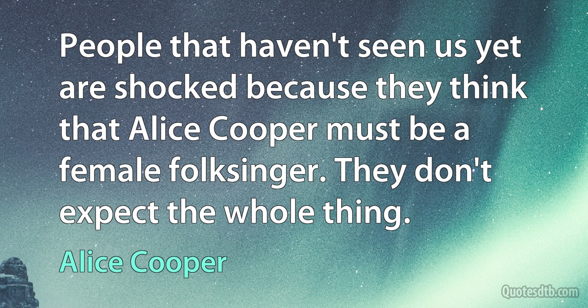 People that haven't seen us yet are shocked because they think that Alice Cooper must be a female folksinger. They don't expect the whole thing. (Alice Cooper)