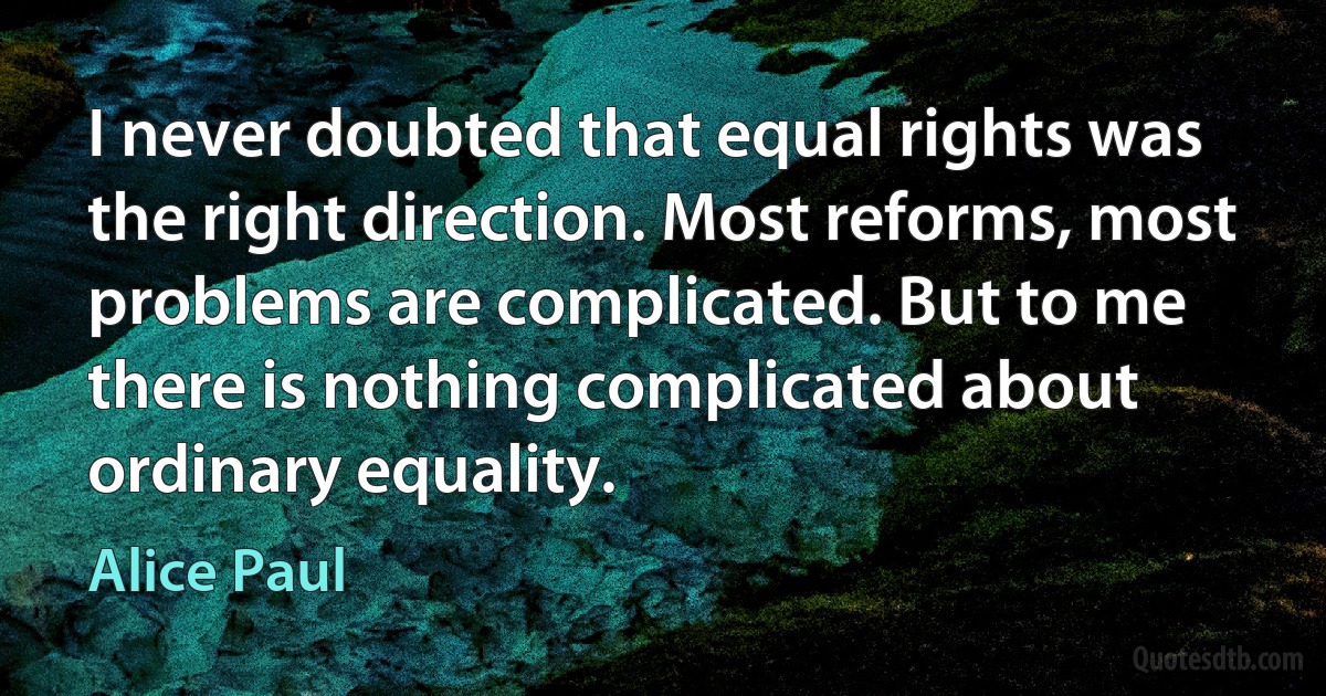 I never doubted that equal rights was the right direction. Most reforms, most problems are complicated. But to me there is nothing complicated about ordinary equality. (Alice Paul)