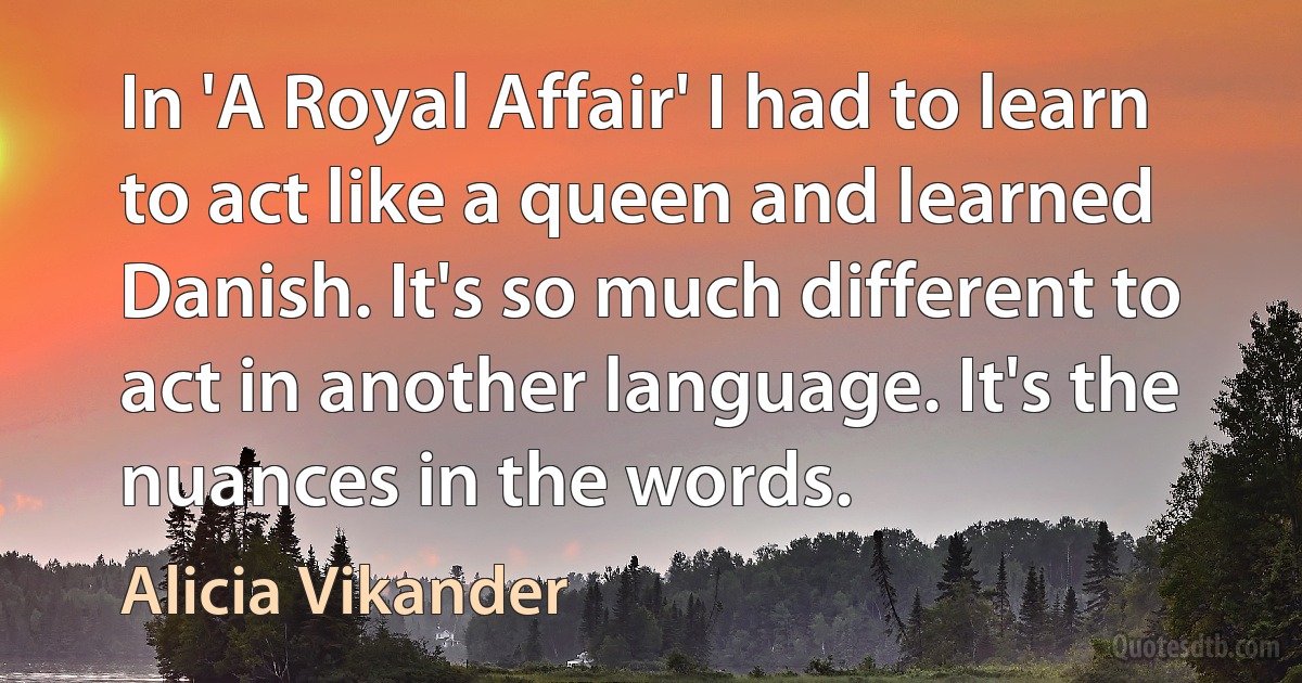 In 'A Royal Affair' I had to learn to act like a queen and learned Danish. It's so much different to act in another language. It's the nuances in the words. (Alicia Vikander)