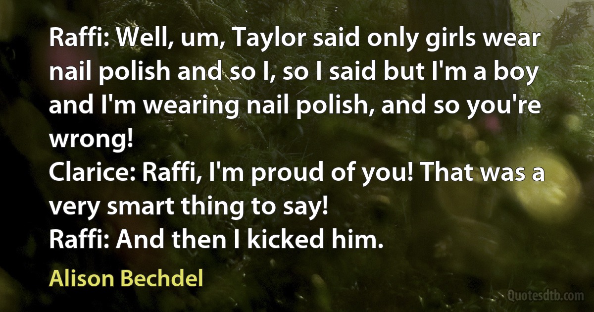 Raffi: Well, um, Taylor said only girls wear nail polish and so I, so I said but I'm a boy and I'm wearing nail polish, and so you're wrong!
Clarice: Raffi, I'm proud of you! That was a very smart thing to say!
Raffi: And then I kicked him. (Alison Bechdel)