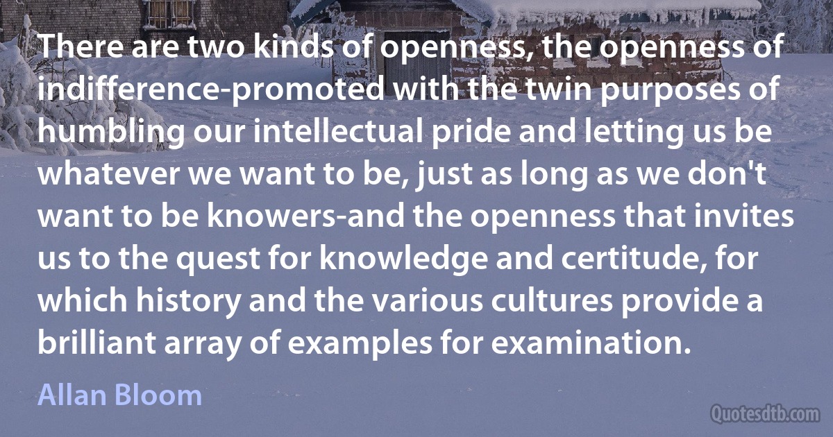 There are two kinds of openness, the openness of indifference-promoted with the twin purposes of humbling our intellectual pride and letting us be whatever we want to be, just as long as we don't want to be knowers-and the openness that invites us to the quest for knowledge and certitude, for which history and the various cultures provide a brilliant array of examples for examination. (Allan Bloom)