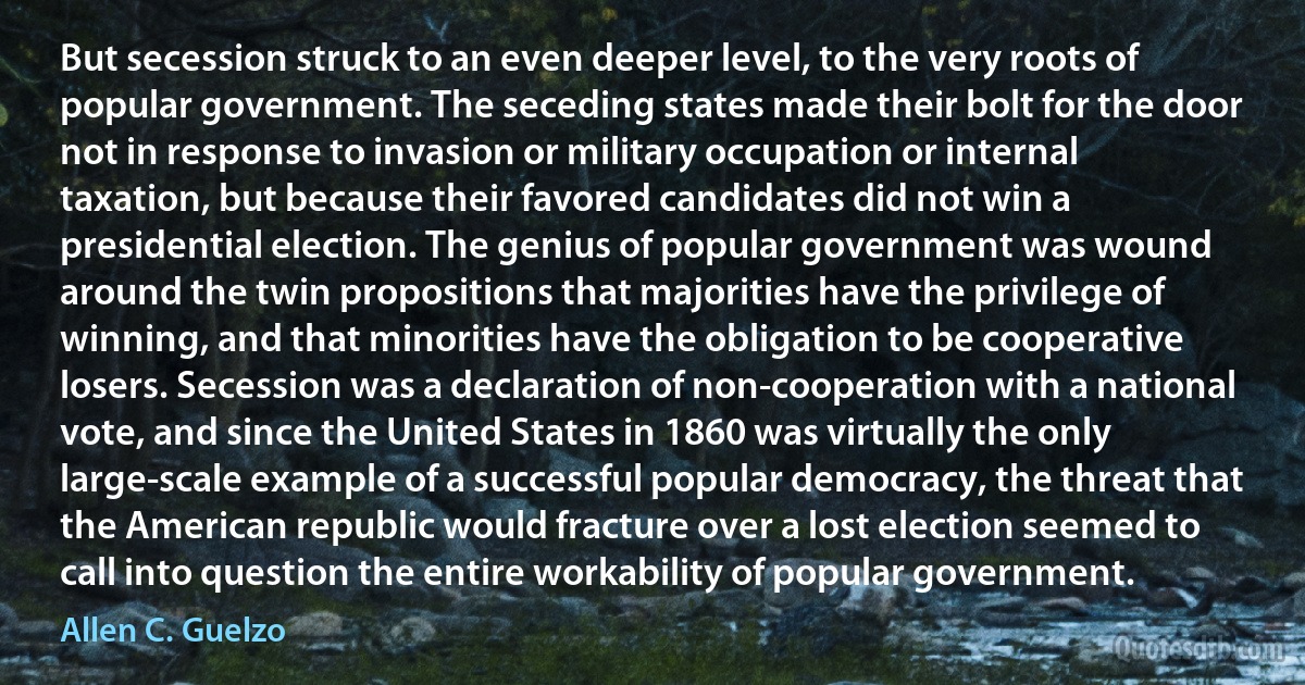 But secession struck to an even deeper level, to the very roots of popular government. The seceding states made their bolt for the door not in response to invasion or military occupation or internal taxation, but because their favored candidates did not win a presidential election. The genius of popular government was wound around the twin propositions that majorities have the privilege of winning, and that minorities have the obligation to be cooperative losers. Secession was a declaration of non-cooperation with a national vote, and since the United States in 1860 was virtually the only large-scale example of a successful popular democracy, the threat that the American republic would fracture over a lost election seemed to call into question the entire workability of popular government. (Allen C. Guelzo)