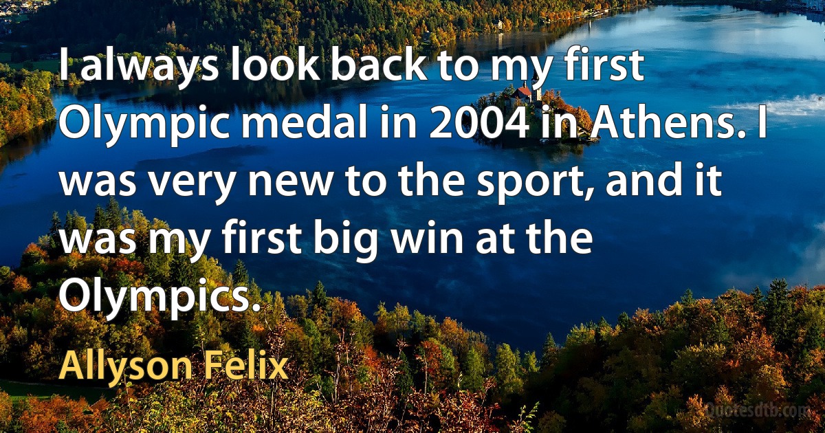 I always look back to my first Olympic medal in 2004 in Athens. I was very new to the sport, and it was my first big win at the Olympics. (Allyson Felix)