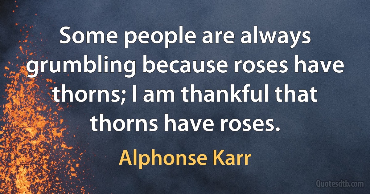 Some people are always grumbling because roses have thorns; I am thankful that thorns have roses. (Alphonse Karr)