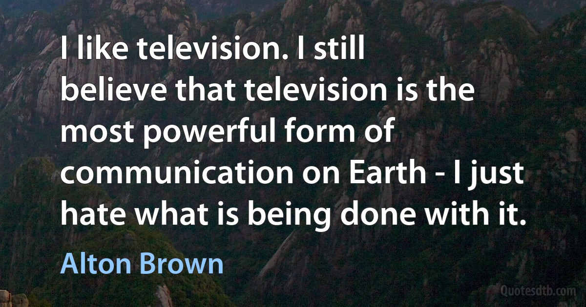 I like television. I still believe that television is the most powerful form of communication on Earth - I just hate what is being done with it. (Alton Brown)