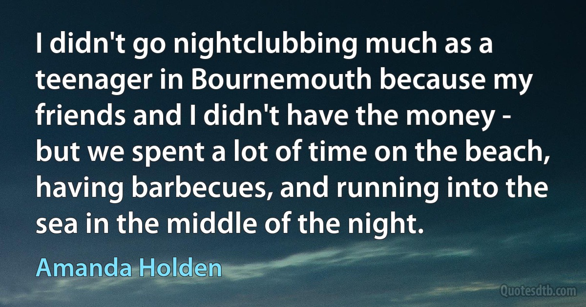 I didn't go nightclubbing much as a teenager in Bournemouth because my friends and I didn't have the money - but we spent a lot of time on the beach, having barbecues, and running into the sea in the middle of the night. (Amanda Holden)