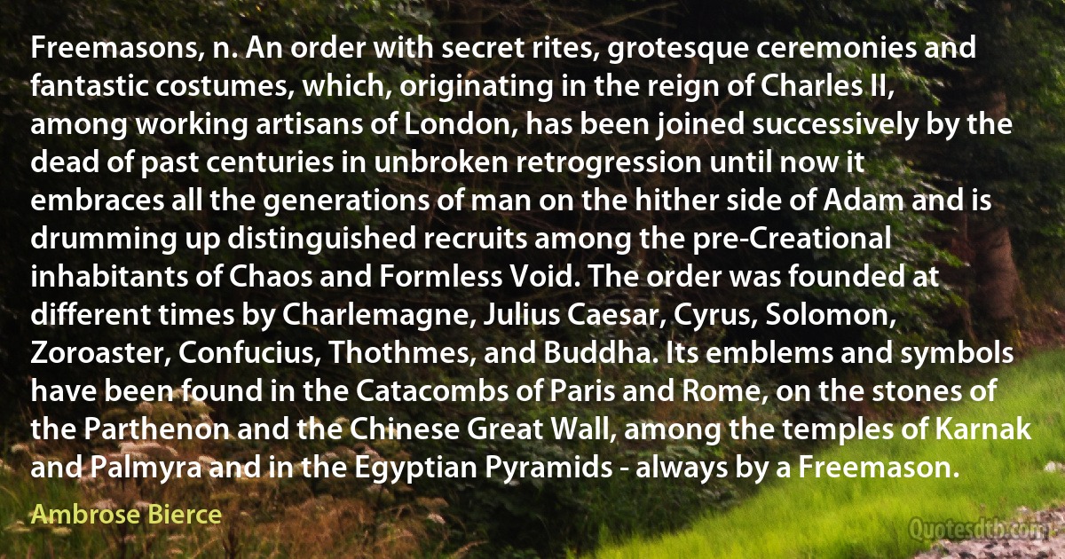 Freemasons, n. An order with secret rites, grotesque ceremonies and fantastic costumes, which, originating in the reign of Charles II, among working artisans of London, has been joined successively by the dead of past centuries in unbroken retrogression until now it embraces all the generations of man on the hither side of Adam and is drumming up distinguished recruits among the pre-Creational inhabitants of Chaos and Formless Void. The order was founded at different times by Charlemagne, Julius Caesar, Cyrus, Solomon, Zoroaster, Confucius, Thothmes, and Buddha. Its emblems and symbols have been found in the Catacombs of Paris and Rome, on the stones of the Parthenon and the Chinese Great Wall, among the temples of Karnak and Palmyra and in the Egyptian Pyramids - always by a Freemason. (Ambrose Bierce)