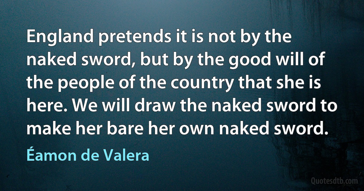 England pretends it is not by the naked sword, but by the good will of the people of the country that she is here. We will draw the naked sword to make her bare her own naked sword. (Éamon de Valera)