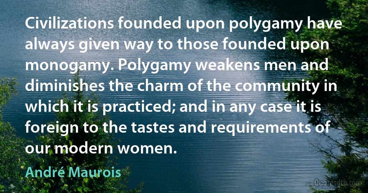 Civilizations founded upon polygamy have always given way to those founded upon monogamy. Polygamy weakens men and diminishes the charm of the community in which it is practiced; and in any case it is foreign to the tastes and requirements of our modern women. (André Maurois)