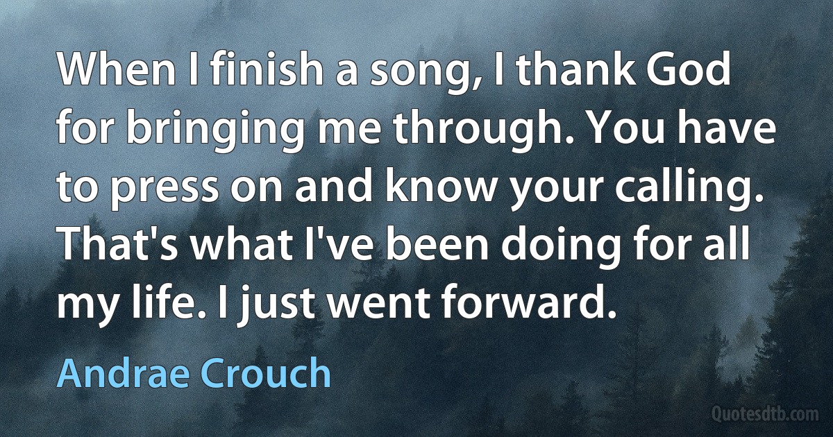 When I finish a song, I thank God for bringing me through. You have to press on and know your calling. That's what I've been doing for all my life. I just went forward. (Andrae Crouch)