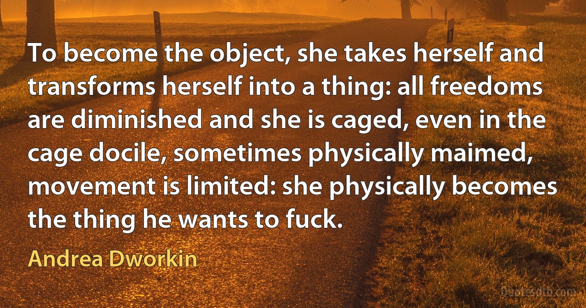 To become the object, she takes herself and transforms herself into a thing: all freedoms are diminished and she is caged, even in the cage docile, sometimes physically maimed, movement is limited: she physically becomes the thing he wants to fuck. (Andrea Dworkin)